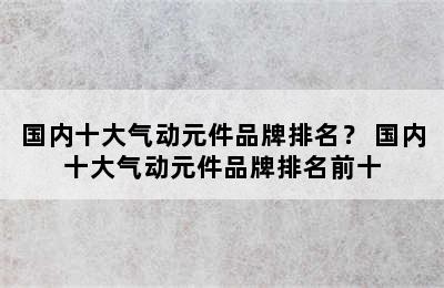 国内十大气动元件品牌排名？ 国内十大气动元件品牌排名前十